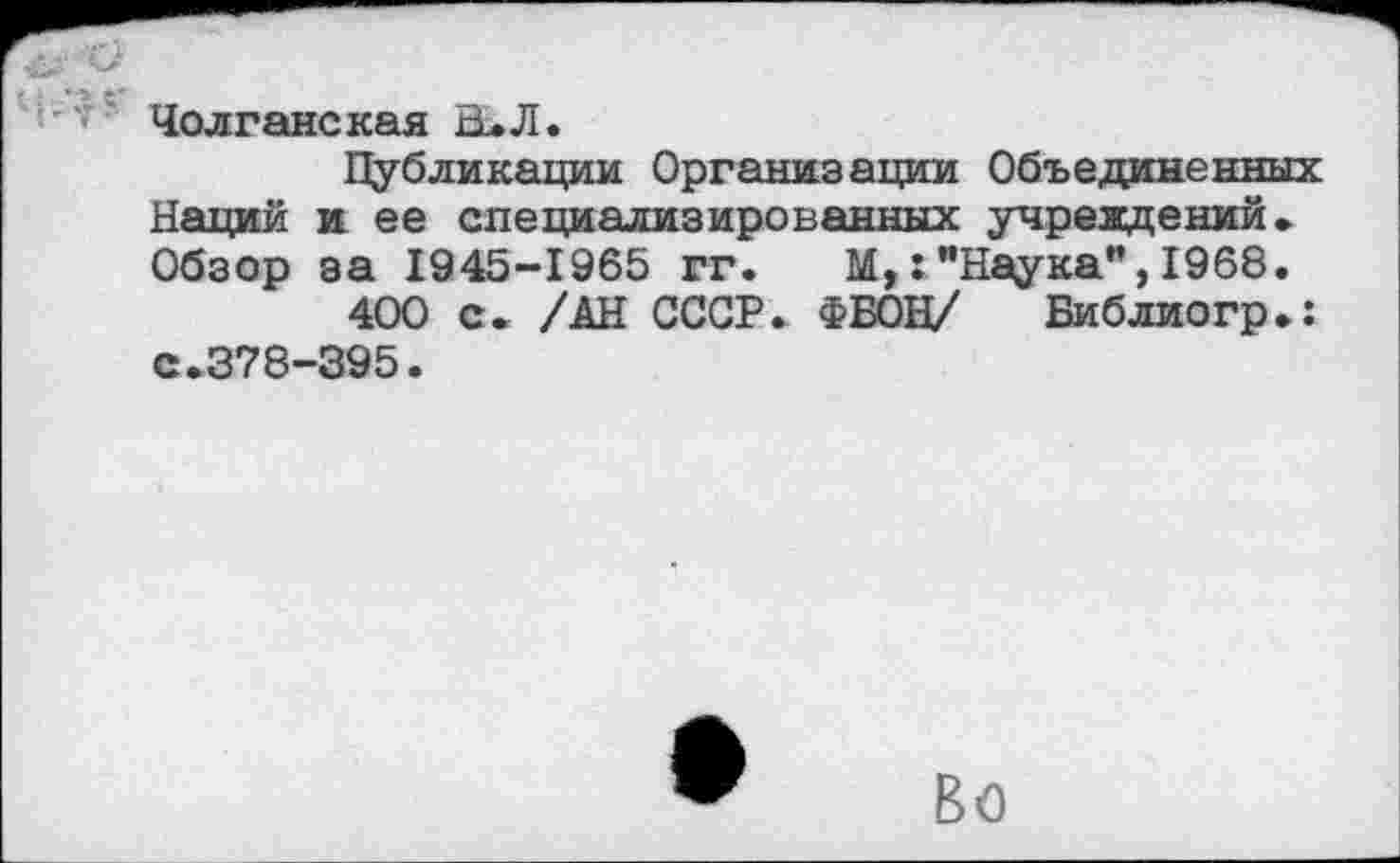 ﻿Чолганская В. Л.
Публикации Организации Объединенных Наций и ее специализированных учреждений. Обзор за 1945-1965 гг. М,:"Наука”,1968.
400 с. /АН СССР. ФБОН/ Библиогр.: с.378-395.